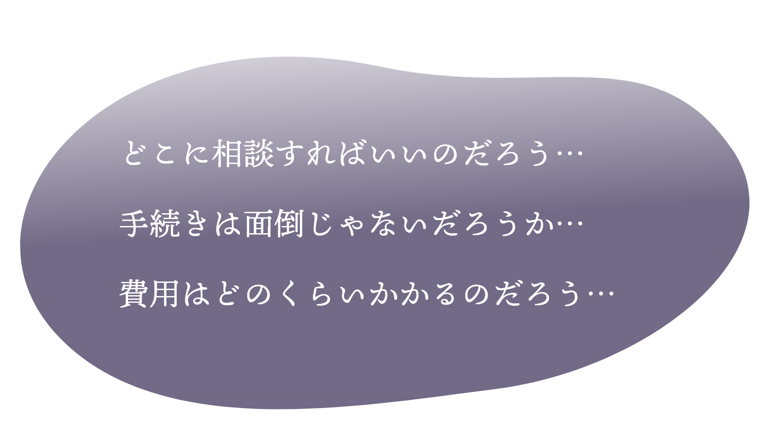 どこに相談すればいいのだろう…手続きは面倒じゃないだろうか…費用はどのくらいかかるのだろう…